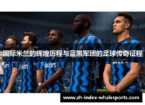 国际米兰的辉煌历程与蓝黑军团的足球传奇征程