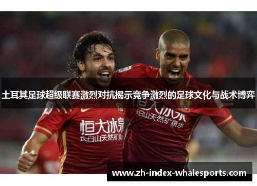 土耳其足球超级联赛激烈对抗揭示竞争激烈的足球文化与战术博弈