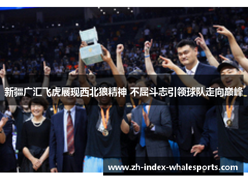 新疆广汇飞虎展现西北狼精神 不屈斗志引领球队走向巅峰