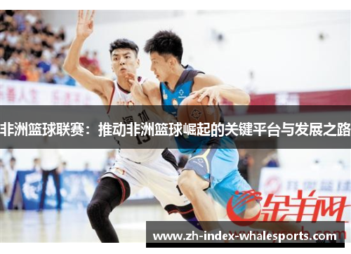 非洲篮球联赛：推动非洲篮球崛起的关键平台与发展之路