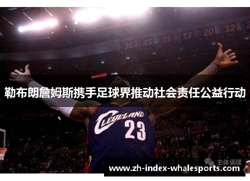 勒布朗詹姆斯携手足球界推动社会责任公益行动