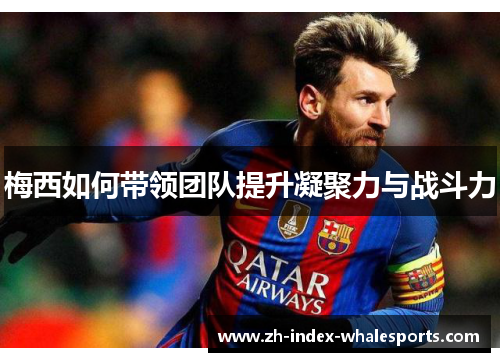 梅西如何带领团队提升凝聚力与战斗力